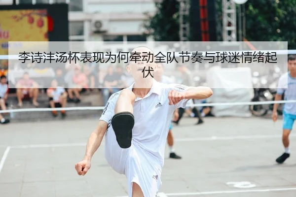 李诗沣汤杯表现为何牵动全队节奏与球迷情绪起伏