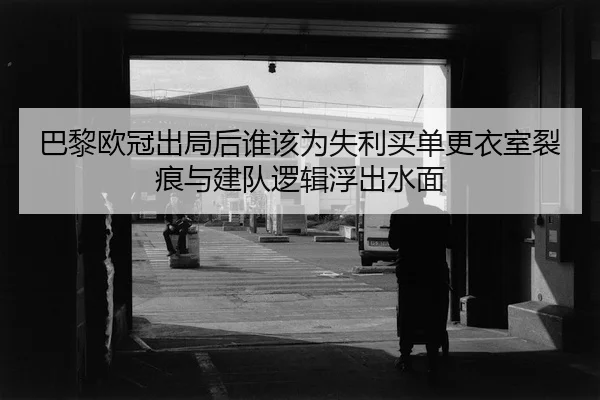 巴黎欧冠出局后谁该为失利买单更衣室裂痕与建队逻辑浮出水面