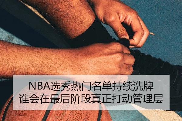 NBA选秀热门名单持续洗牌 谁会在最后阶段真正打动管理层